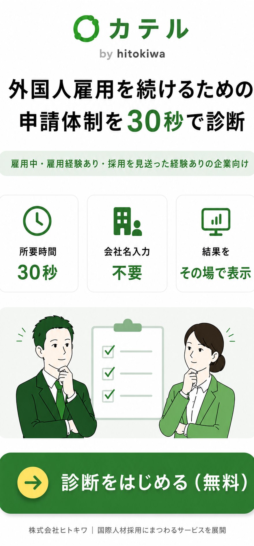 カテル by hitokiwa。外国人雇用を続けるための申請体制を30秒で診断。雇用中・雇用経験あり・採用を見送った経験ありの企業向け。所要時間30秒、会社名入力不要、結果をその場で表示。株式会社ヒトキワ｜国際人材採用にまつわるサービスを展開